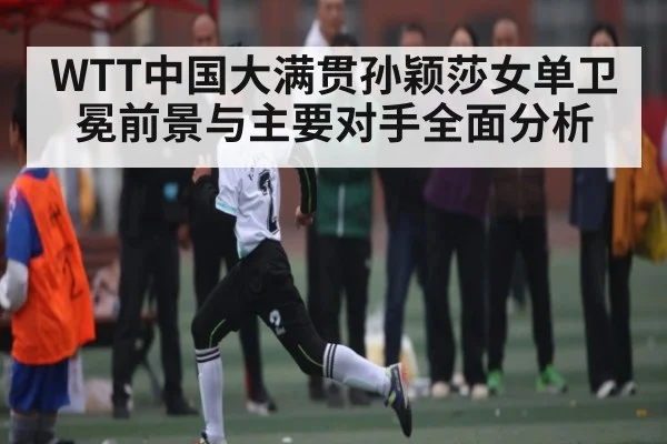 WTT中国大满贯孙颖莎女单卫冕前景与主要对手全面分析